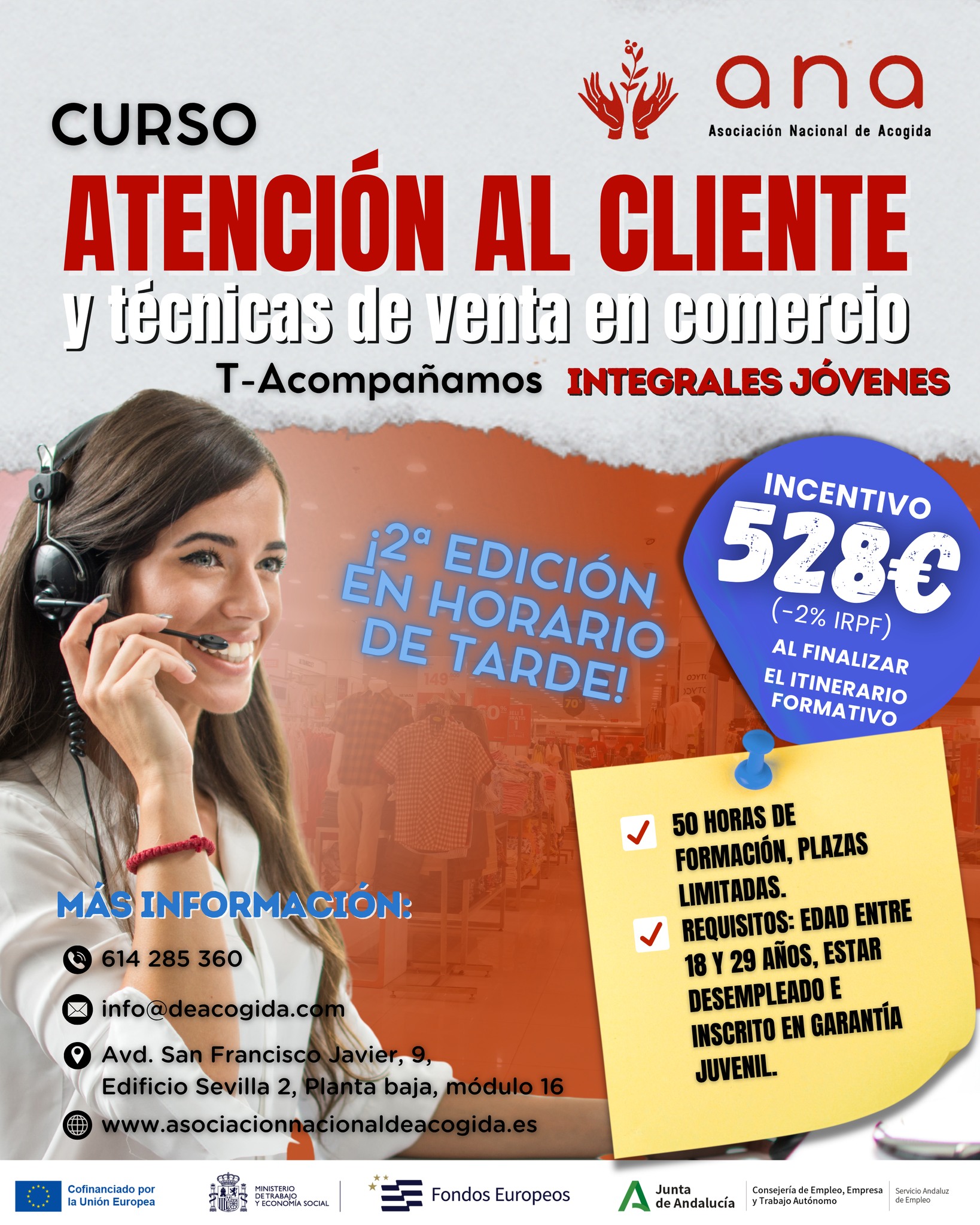 🛍️ ¿𝘽𝙪𝙨𝙘𝙖𝙨 𝙛𝙤𝙧𝙢𝙖𝙧𝙩𝙚 𝙮 𝙢𝙚𝙟𝙤𝙧𝙖𝙧 𝙩𝙪𝙨 𝙤𝙥𝙤𝙧𝙩𝙪𝙣𝙞𝙙𝙖𝙙𝙚𝙨 𝙡𝙖𝙗𝙤𝙧𝙖𝙡𝙚𝙨?

Desde 𝗔𝗡𝗔 lanzamos una nueva edición del curso **𝗔𝘁𝗲𝗻𝗰𝗶𝗼́𝗻 𝗮𝗹 𝗖𝗹𝗶𝗲𝗻𝘁𝗲 𝘆 𝗧𝗲́𝗰𝗻𝗶𝗰𝗮𝘀 𝗱𝗲 𝗩𝗲𝗻𝘁𝗮 en Comercio**, dentro del programa 𝙏-𝘼𝙘𝙤𝙢𝙥𝙖ñ𝙖𝙢𝙤𝙨 – 𝗜𝗻𝘁𝗲𝗴𝗿𝗮𝗹𝗲𝘀 𝗝𝗼́𝘃𝗲𝗻𝗲𝘀.

🕓 **Esta edición se imparte en horario de tarde**, ideal para compaginar con otras actividades.

💡 Una formación práctica enfocada en el trato con clientes, habilidades comerciales y técnicas de venta para facilitar tu acceso al empleo.

🎯 ¿𝗤𝘂𝗲́ 𝘁𝗲 𝗼𝗳𝗿𝗲𝗰𝗲𝗺𝗼𝘀?
✔️ 50 𝘩𝘰𝘳𝘢𝘴 𝘥𝘦 𝘧𝘰𝘳𝘮𝘢𝘤𝘪𝘰́𝘯
✔️ 𝘗𝘭𝘢𝘻𝘢𝘴 𝘭𝘪𝘮𝘪𝘵𝘢𝘥𝘢𝘴
✔️ 𝘐𝘯𝘤𝘦𝘯𝘵𝘪𝘷𝘰 𝘦𝘤𝘰𝘯𝘰́𝘮𝘪𝘤𝘰 𝘥𝘦 𝟱𝟮𝟴€ (-2% 𝘐𝘙𝘗𝘍) 𝘢𝘭 𝘧𝘪𝘯𝘢𝘭𝘪𝘻𝘢𝘳 𝘦𝘭 𝘪𝘵𝘪𝘯𝘦𝘳𝘢𝘳𝘪𝘰

📌 𝗥𝗲𝗾𝘂𝗶𝘀𝗶𝘁𝗼𝘀:
• 𝘛𝘦𝘯𝘦𝘳 𝘦𝘯𝘵𝘳𝘦 18 𝘺 29 𝘢ñ𝘰𝘴
• 𝘌𝘴𝘵𝘢𝘳 𝘦𝘯 𝘴𝘪𝘵𝘶𝘢𝘤𝘪𝘰́𝘯 𝘥𝘦 𝘥𝘦𝘴𝘦𝘮𝑝𝘭𝘦𝘰
• 𝘌𝘴𝘵𝘢𝘳 𝘪𝘯𝘴𝘤𝘳𝘪𝘵𝘰/𝘢 𝘦𝘯 𝘎𝘢𝘳𝘢𝘯𝘵í𝘢 𝘑𝘶𝘷𝘦𝘯𝘪𝘭

𝙄𝙉𝙁𝙊́𝙍𝙈𝘼𝙏𝙀 𝙔 𝙎𝙊𝙇𝙄𝘾𝙄𝙏𝘼 𝙏𝙐 𝙋𝙇𝘼𝙕𝘼:
📍 Avd. San Francisco Javier, 9, Edificio Sevilla 2, Planta baja, módulo 16 – Sevilla
🕗 De lunes a viernes de 8:00 a 15:00
📞 614 285 360 | ✉️ info@deacogida.com

🚀 𝘋𝘢 𝘦𝘭 𝑝𝘢𝘴𝘰 𝘩𝘢𝘤𝘪𝘢 𝘵𝘶 𝘧𝘶𝘵𝘶𝘳𝘰 𝑝𝘳𝘰𝘧𝘦𝘴𝘪𝘰𝘯𝘢𝘭… ¡𝘵𝘦 𝘦𝘴𝘵𝘢𝘮𝘰𝘴 𝘦𝘴𝑝𝘦𝘳𝘢𝘯𝘥𝘰!

#EmpleoJoven #FormaciónGratuita #GarantíaJuvenil #AtenciónAlCliente #Ventas #CursoSevilla #MejoraTuFuturo #Oportunidades #JóvenesConTalento